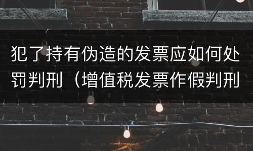 犯了持有伪造的发票应如何处罚判刑（增值税发票作假判刑）