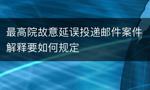 最高院故意延误投递邮件案件解释要如何规定
