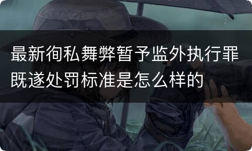 最新徇私舞弊暂予监外执行罪既遂处罚标准是怎么样的