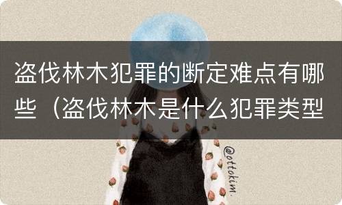 盗伐林木犯罪的断定难点有哪些（盗伐林木是什么犯罪类型）