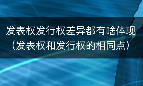 发表权发行权差异都有啥体现（发表权和发行权的相同点）
