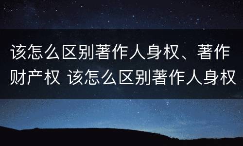 该怎么区别著作人身权、著作财产权 该怎么区别著作人身权,著作财产权和权利