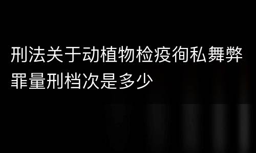 刑法关于动植物检疫徇私舞弊罪量刑档次是多少