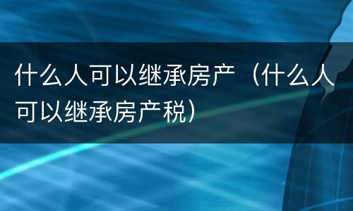 什么人可以继承房产（什么人可以继承房产税）