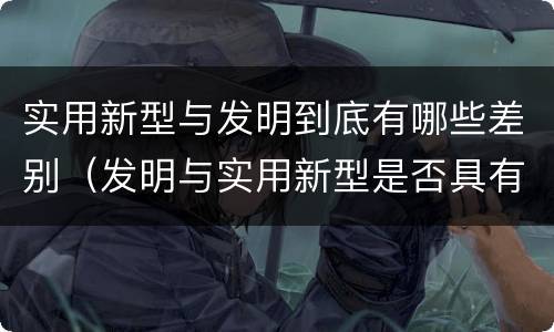 实用新型与发明到底有哪些差别（发明与实用新型是否具有实用性）