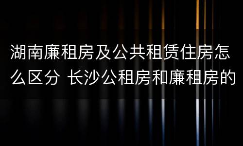 湖南廉租房及公共租赁住房怎么区分 长沙公租房和廉租房的区别