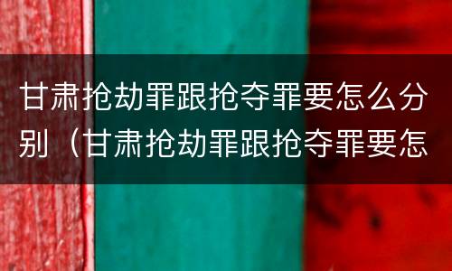 甘肃抢劫罪跟抢夺罪要怎么分别（甘肃抢劫罪跟抢夺罪要怎么分别判刑）