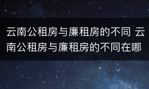 云南公租房与廉租房的不同 云南公租房与廉租房的不同在哪里