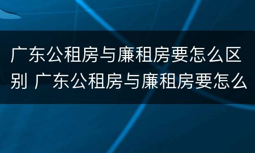 广东公租房与廉租房要怎么区别 广东公租房与廉租房要怎么区别的