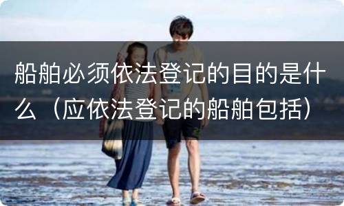 船舶必须依法登记的目的是什么（应依法登记的船舶包括）