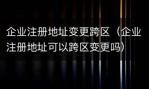 企业注册地址变更跨区（企业注册地址可以跨区变更吗）