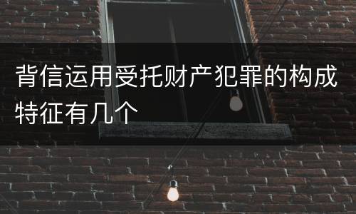 背信运用受托财产犯罪的构成特征有几个