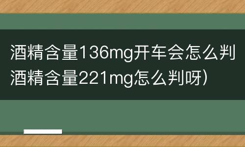 酒精含量136mg开车会怎么判（酒精含量221mg怎么判呀）