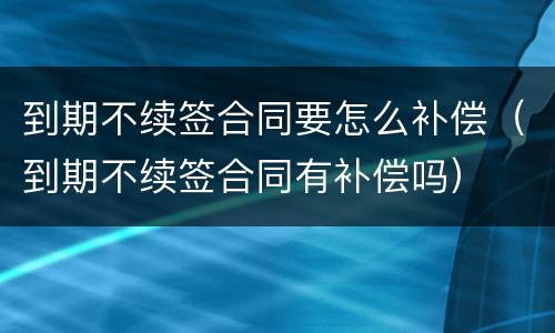 到期不续签合同要怎么补偿（到期不续签合同有补偿吗）