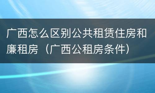 广西怎么区别公共租赁住房和廉租房（广西公租房条件）