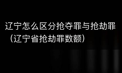 辽宁怎么区分抢夺罪与抢劫罪（辽宁省抢劫罪数额）