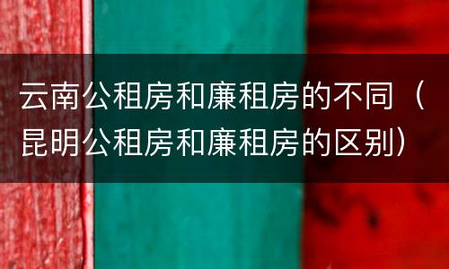 云南公租房和廉租房的不同（昆明公租房和廉租房的区别）