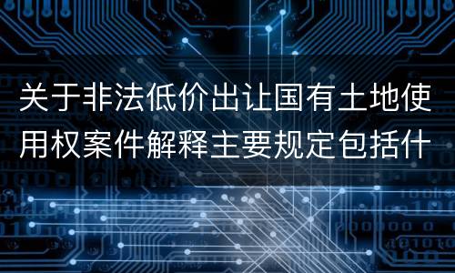 关于非法低价出让国有土地使用权案件解释主要规定包括什么