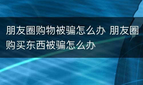 朋友圈购物被骗怎么办 朋友圈购买东西被骗怎么办