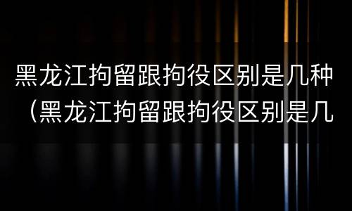 黑龙江拘留跟拘役区别是几种（黑龙江拘留跟拘役区别是几种吗）
