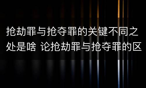 抢劫罪与抢夺罪的关键不同之处是啥 论抢劫罪与抢夺罪的区别