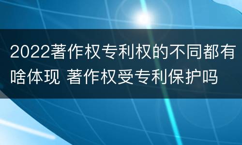 2022著作权专利权的不同都有啥体现 著作权受专利保护吗