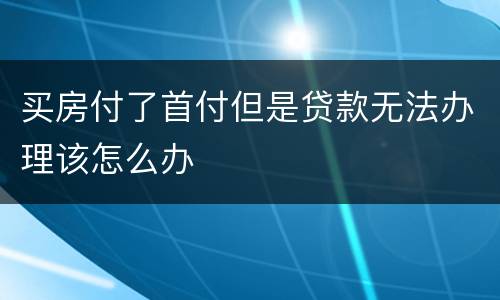 买房付了首付但是贷款无法办理该怎么办