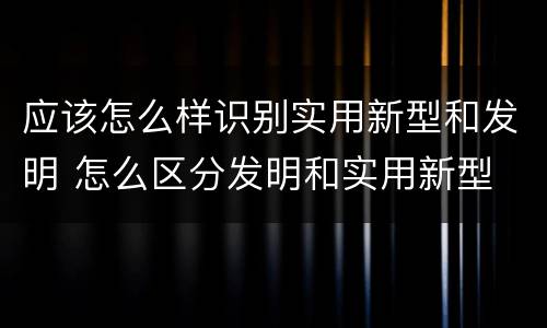 应该怎么样识别实用新型和发明 怎么区分发明和实用新型