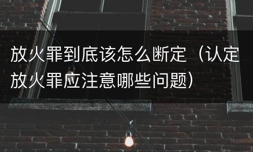 放火罪到底该怎么断定（认定放火罪应注意哪些问题）