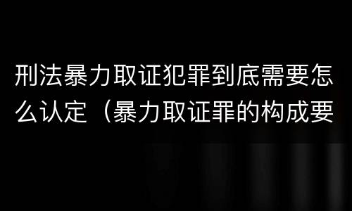 刑法暴力取证犯罪到底需要怎么认定（暴力取证罪的构成要件）