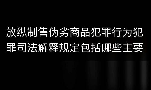 放纵制售伪劣商品犯罪行为犯罪司法解释规定包括哪些主要内容