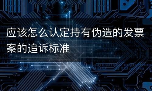应该怎么认定持有伪造的发票案的追诉标准
