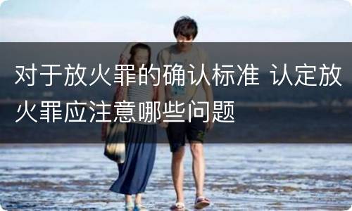 对于放火罪的确认标准 认定放火罪应注意哪些问题
