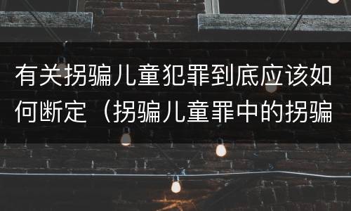 有关拐骗儿童犯罪到底应该如何断定（拐骗儿童罪中的拐骗如何认定）
