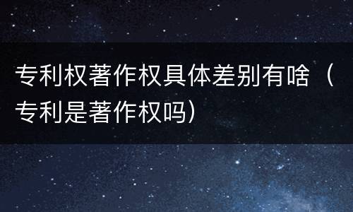 专利权著作权具体差别有啥（专利是著作权吗）