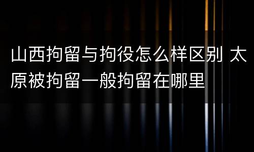 山西拘留与拘役怎么样区别 太原被拘留一般拘留在哪里