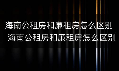 海南公租房和廉租房怎么区别 海南公租房和廉租房怎么区别的