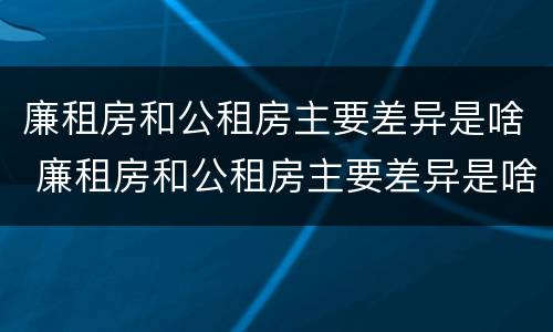 廉租房和公租房主要差异是啥 廉租房和公租房主要差异是啥呢