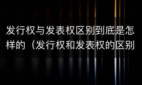 发行权与发表权区别到底是怎样的（发行权和发表权的区别）