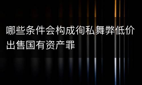 哪些条件会构成徇私舞弊低价出售国有资产罪