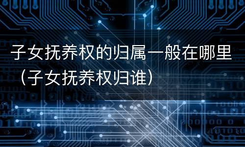 子女抚养权的归属一般在哪里（子女抚养权归谁）