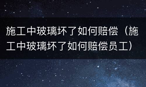 施工中玻璃坏了如何赔偿（施工中玻璃坏了如何赔偿员工）