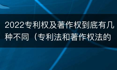 2022专利权及著作权到底有几种不同（专利法和著作权法的区别）