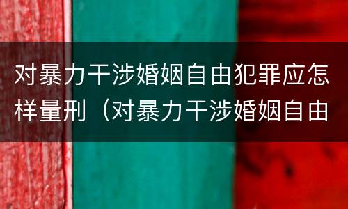 对暴力干涉婚姻自由犯罪应怎样量刑（对暴力干涉婚姻自由犯罪应怎样量刑呢）