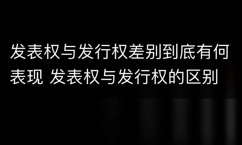 发表权与发行权差别到底有何表现 发表权与发行权的区别