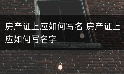 房产证上应如何写名 房产证上应如何写名字