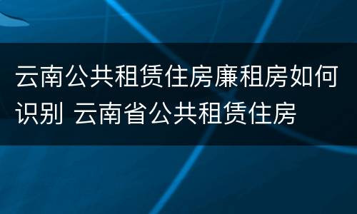 云南公共租赁住房廉租房如何识别 云南省公共租赁住房