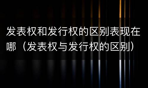 发表权和发行权的区别表现在哪（发表权与发行权的区别）