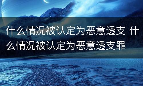 什么情况被认定为恶意透支 什么情况被认定为恶意透支罪