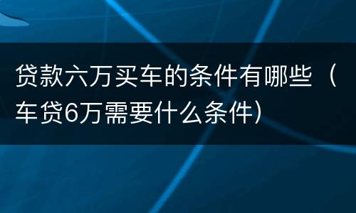 贷款六万买车的条件有哪些（车贷6万需要什么条件）
